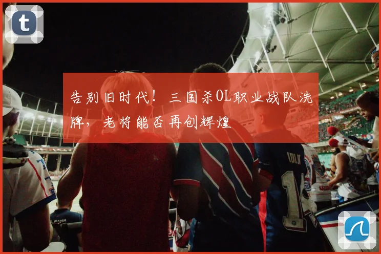 告别旧时代!三国杀OL职业战队洗牌,老将能否再创辉煌