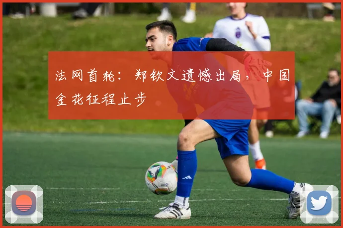 法网首轮：郑钦文遗憾出局，中国金花征程止步