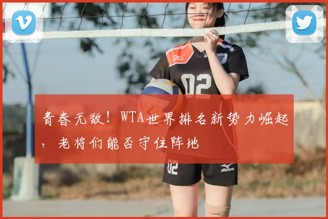 青春无敌!WTA世界排名新势力崛起,老将们能否守住阵地
