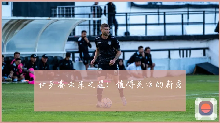 世乒赛未来之星:值得关注的新秀