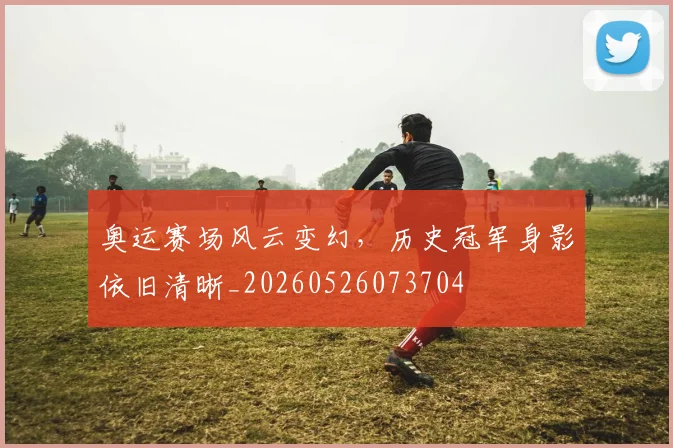 奥运赛场风云变幻，历史冠军身影依旧清晰_20260526073704