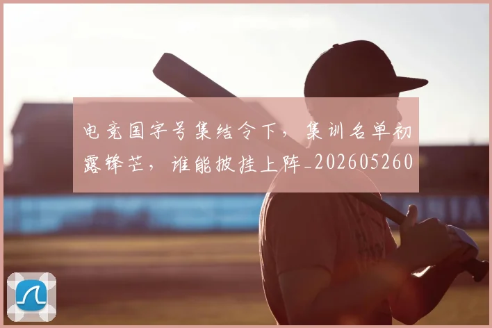 电竞国字号集结令下，集训名单初露锋芒，谁能披挂上阵_20260526085637