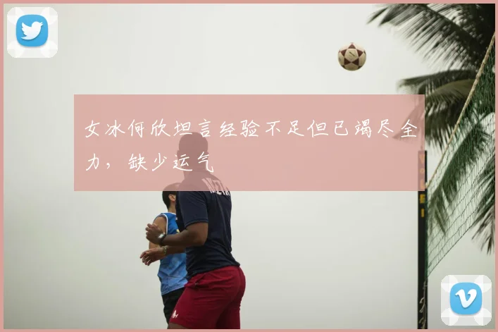 女冰何欣坦言经验不足但已竭尽全力，缺少运气