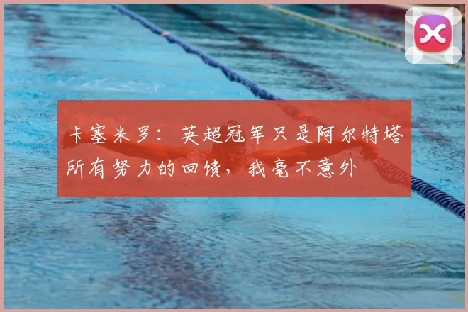 卡塞米罗：英超冠军只是阿尔特塔所有努力的回馈，我毫不意外