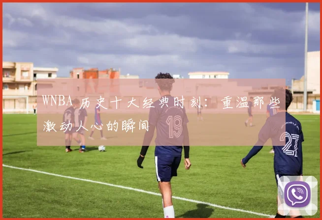 WNBA 历史十大经典时刻：重温那些激动人心的瞬间