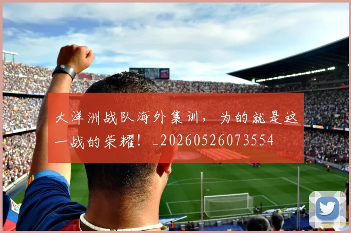 大洋洲战队海外集训,为的就是这一战的荣耀!_20260526073554