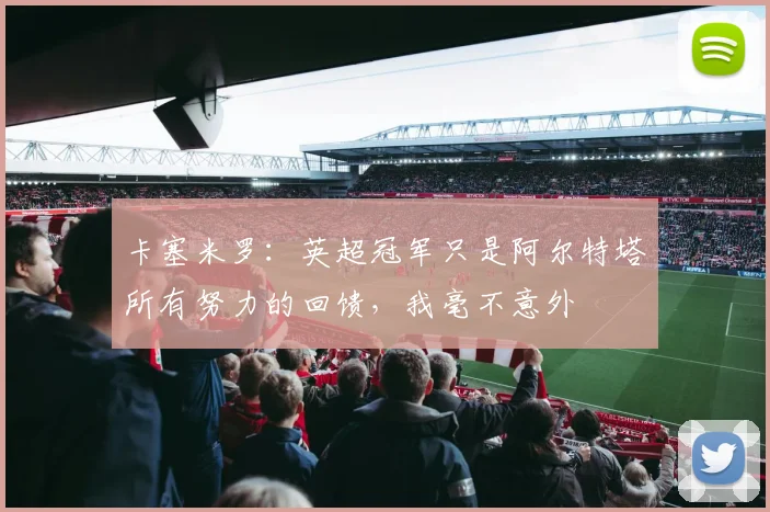 卡塞米罗:英超冠军只是阿尔特塔所有努力的回馈,我毫不意外