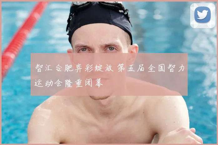 智汇合肥弈彩绽放 第五届全国智力运动会隆重闭幕