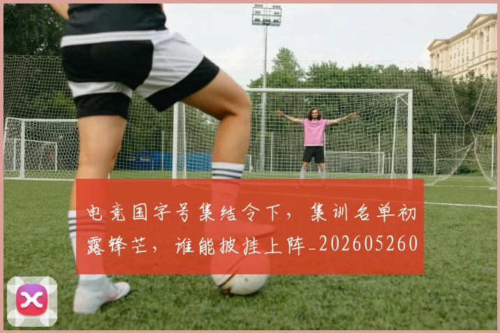 电竞国字号集结令下，集训名单初露锋芒，谁能披挂上阵_20260526085637