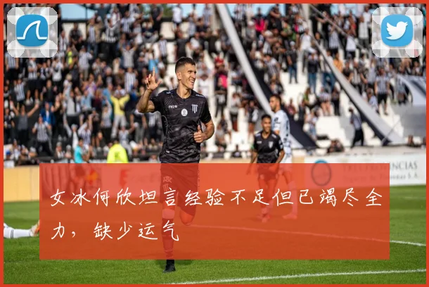 女冰何欣坦言经验不足但已竭尽全力，缺少运气