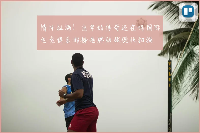 情怀拉满！当年的传奇还在吗国际电竞俱乐部榜老牌劲旅现状扫描