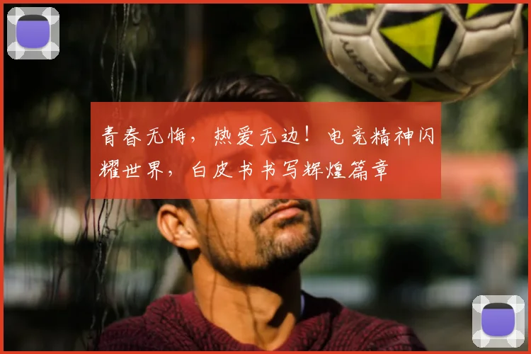 青春无悔,热爱无边!电竞精神闪耀世界,白皮书书写辉煌篇章
