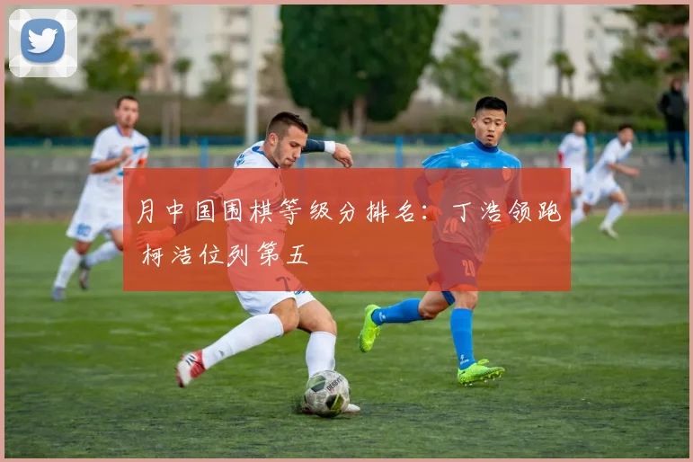 月中国围棋等级分排名:丁浩领跑 柯洁位列第五
