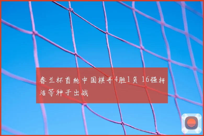 春兰杯首轮中国棋手4胜1负 16强柯洁等种子出战