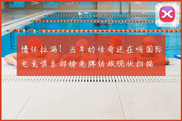 情怀拉满！当年的传奇还在吗国际电竞俱乐部榜老牌劲旅现状扫描